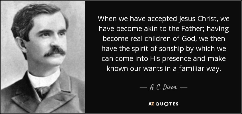 When we have accepted Jesus Christ, we have become akin to the Father; having become real children of God, we then have the spirit of sonship by which we can come into His presence and make known our wants in a familiar way. - A. C. Dixon