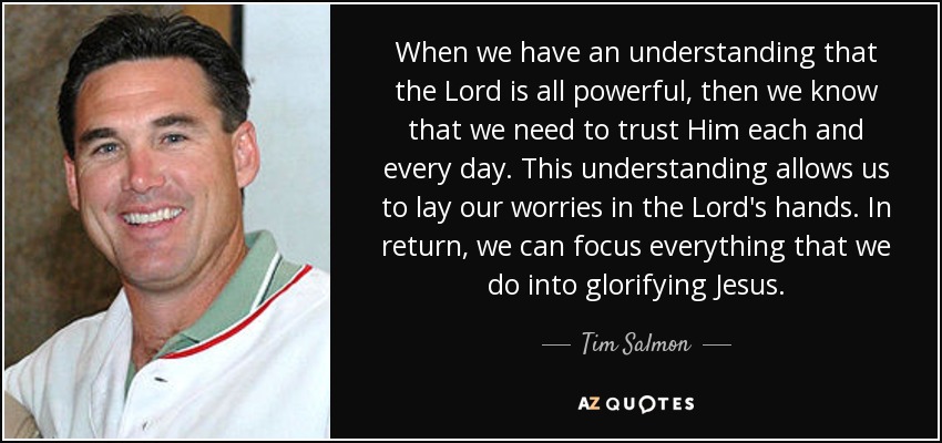 When we have an understanding that the Lord is all powerful, then we know that we need to trust Him each and every day. This understanding allows us to lay our worries in the Lord's hands. In return, we can focus everything that we do into glorifying Jesus. - Tim Salmon