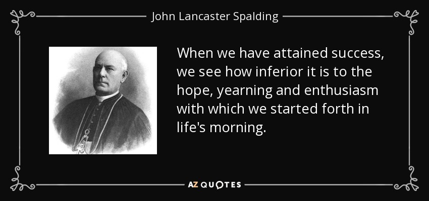 When we have attained success, we see how inferior it is to the hope, yearning and enthusiasm with which we started forth in life's morning. - John Lancaster Spalding
