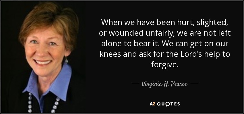 When we have been hurt, slighted, or wounded unfairly, we are not left alone to bear it. We can get on our knees and ask for the Lord's help to forgive. - Virginia H. Pearce
