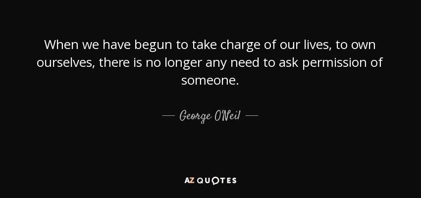 When we have begun to take charge of our lives, to own ourselves, there is no longer any need to ask permission of someone. - George O'Neil