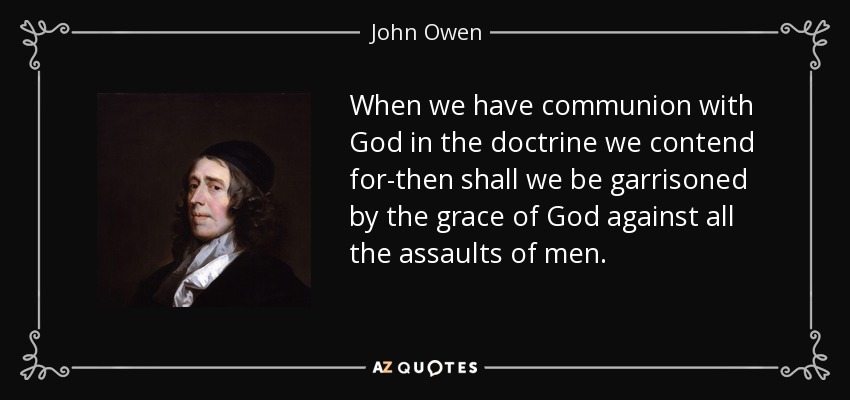 When we have communion with God in the doctrine we contend for-then shall we be garrisoned by the grace of God against all the assaults of men. - John Owen
