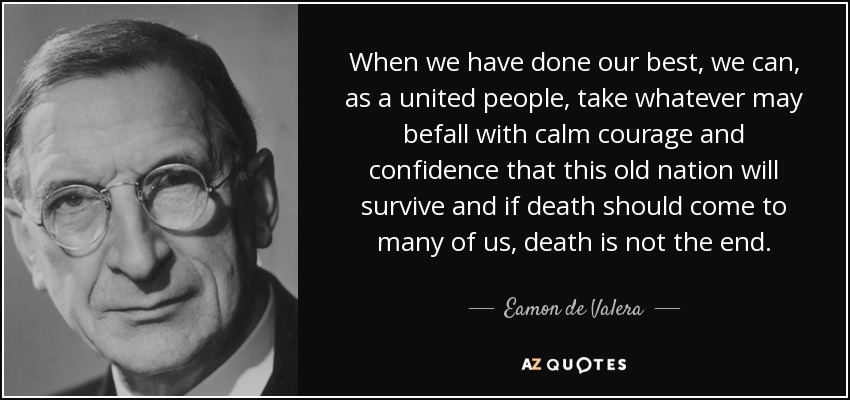 When we have done our best, we can, as a united people, take whatever may befall with calm courage and confidence that this old nation will survive and if death should come to many of us, death is not the end. - Eamon de Valera