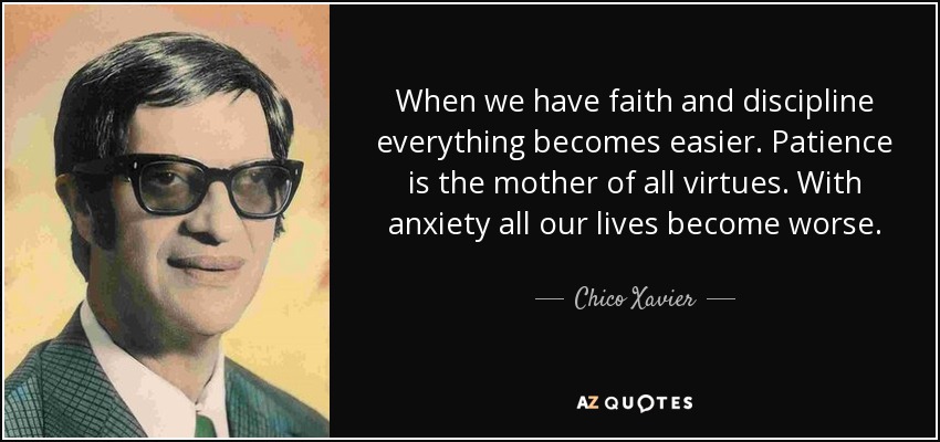 When we have faith and discipline everything becomes easier. Patience is the mother of all virtues. With anxiety all our lives become worse. - Chico Xavier