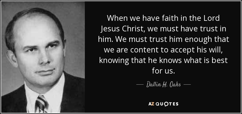 When we have faith in the Lord Jesus Christ, we must have trust in him. We must trust him enough that we are content to accept his will, knowing that he knows what is best for us. - Dallin H. Oaks