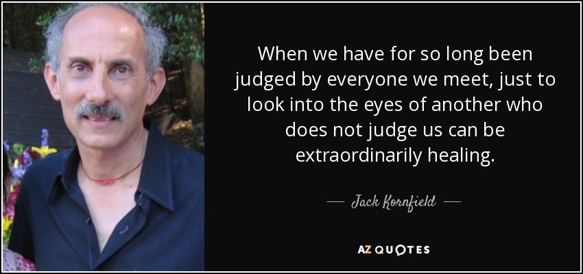 When we have for so long been judged by everyone we meet, just to look into the eyes of another who does not judge us can be extraordinarily healing. - Jack Kornfield