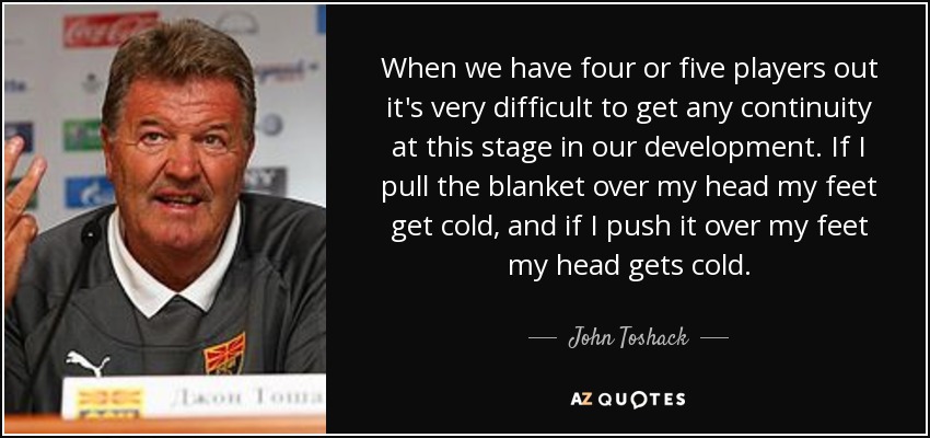 When we have four or five players out it's very difficult to get any continuity at this stage in our development. If I pull the blanket over my head my feet get cold, and if I push it over my feet my head gets cold. - John Toshack