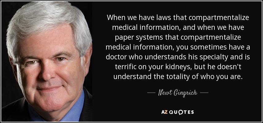 When we have laws that compartmentalize medical information, and when we have paper systems that compartmentalize medical information, you sometimes have a doctor who understands his specialty and is terrific on your kidneys, but he doesn't understand the totality of who you are. - Newt Gingrich
