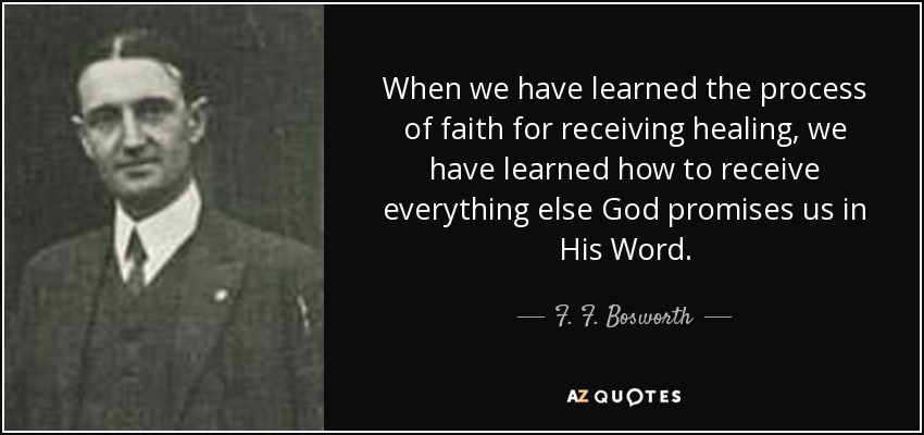When we have learned the process of faith for receiving healing, we have learned how to receive everything else God promises us in His Word. - F. F. Bosworth