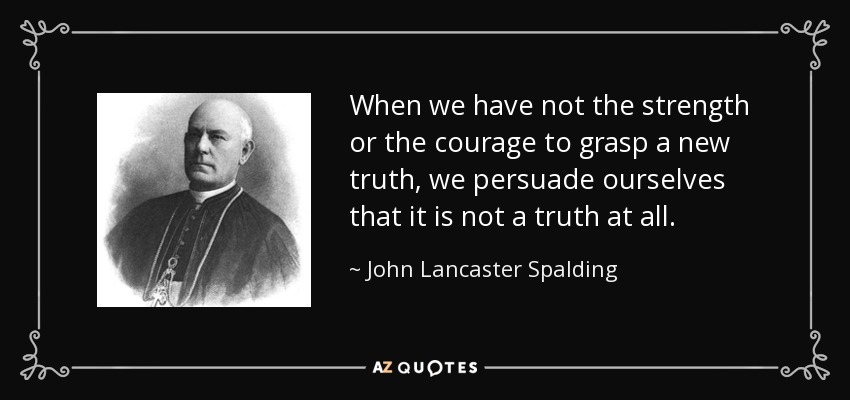 When we have not the strength or the courage to grasp a new truth, we persuade ourselves that it is not a truth at all. - John Lancaster Spalding