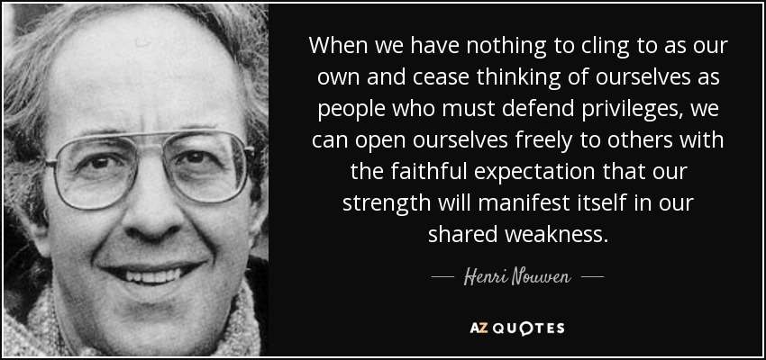 When we have nothing to cling to as our own and cease thinking of ourselves as people who must defend privileges, we can open ourselves freely to others with the faithful expectation that our strength will manifest itself in our shared weakness. - Henri Nouwen