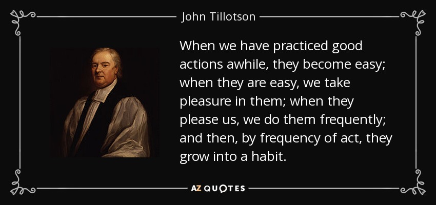When we have practiced good actions awhile, they become easy; when they are easy, we take pleasure in them; when they please us, we do them frequently; and then, by frequency of act, they grow into a habit. - John Tillotson