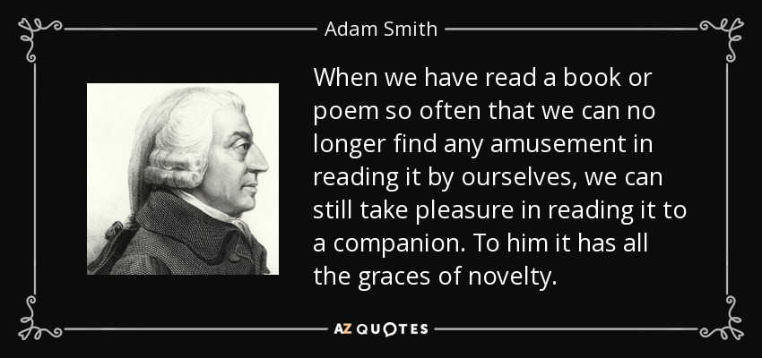 When we have read a book or poem so often that we can no longer find any amusement in reading it by ourselves, we can still take pleasure in reading it to a companion. To him it has all the graces of novelty. - Adam Smith
