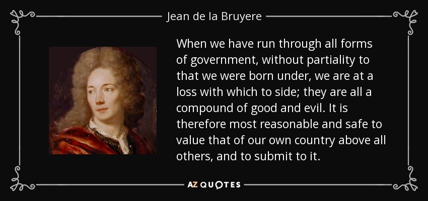When we have run through all forms of government, without partiality to that we were born under, we are at a loss with which to side; they are all a compound of good and evil. It is therefore most reasonable and safe to value that of our own country above all others, and to submit to it. - Jean de la Bruyere