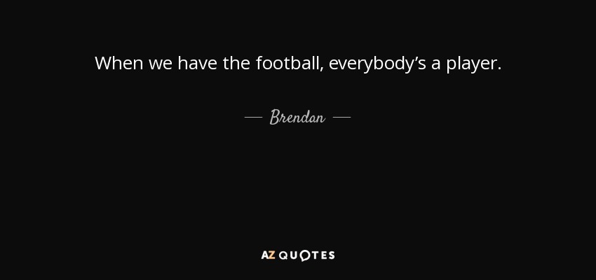 When we have the football, everybody’s a player. - Brendan