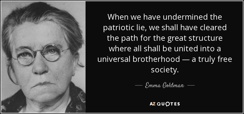 When we have undermined the patriotic lie, we shall have cleared the path for the great structure where all shall be united into a universal brotherhood — a truly free society. - Emma Goldman