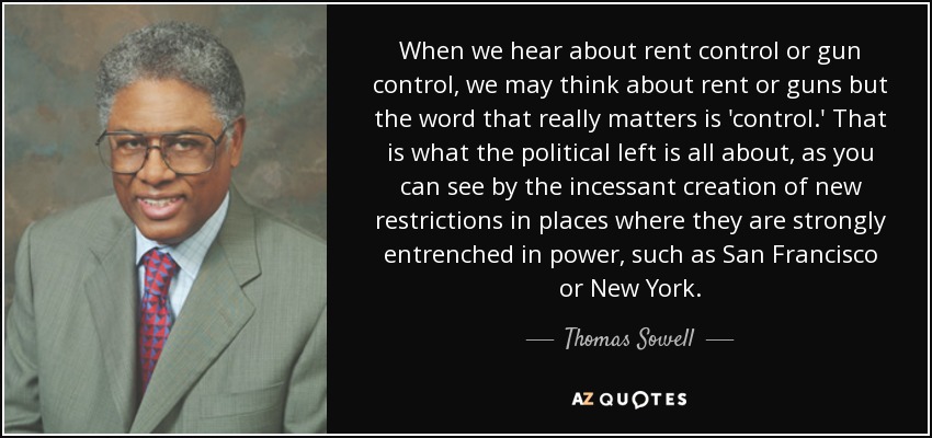 When we hear about rent control or gun control, we may think about rent or guns but the word that really matters is 'control.' That is what the political left is all about, as you can see by the incessant creation of new restrictions in places where they are strongly entrenched in power, such as San Francisco or New York. - Thomas Sowell