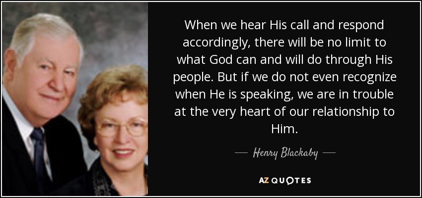 When we hear His call and respond accordingly, there will be no limit to what God can and will do through His people. But if we do not even recognize when He is speaking, we are in trouble at the very heart of our relationship to Him. - Henry Blackaby