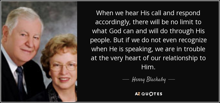 When we hear His call and respond accordingly, there will be no limit to what God can and will do through His people. But if we do not even recognize when He is speaking, we are in trouble at the very heart of our relationship to Him. - Henry Blackaby