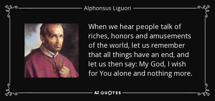 When we hear people talk of riches, honors and amusements of the world, let us remember that all things have an end, and let us then say: My God, I wish for You alone and nothing more. - Alphonsus Liguori