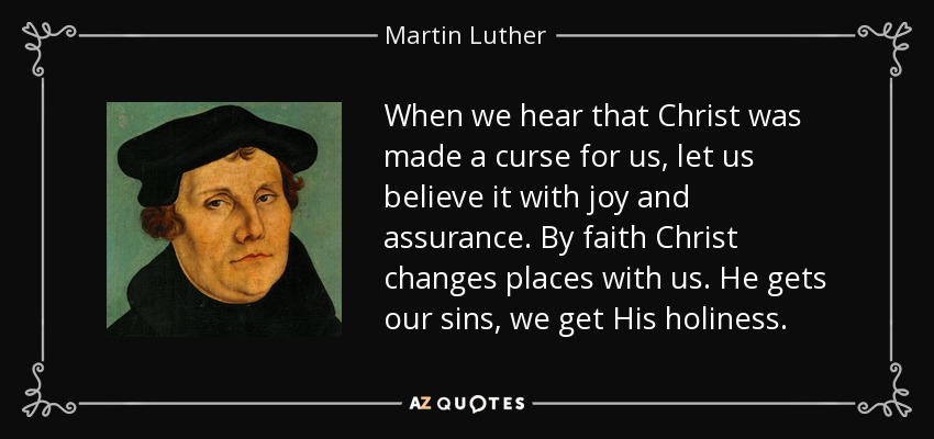 When we hear that Christ was made a curse for us, let us believe it with joy and assurance. By faith Christ changes places with us. He gets our sins, we get His holiness. - Martin Luther