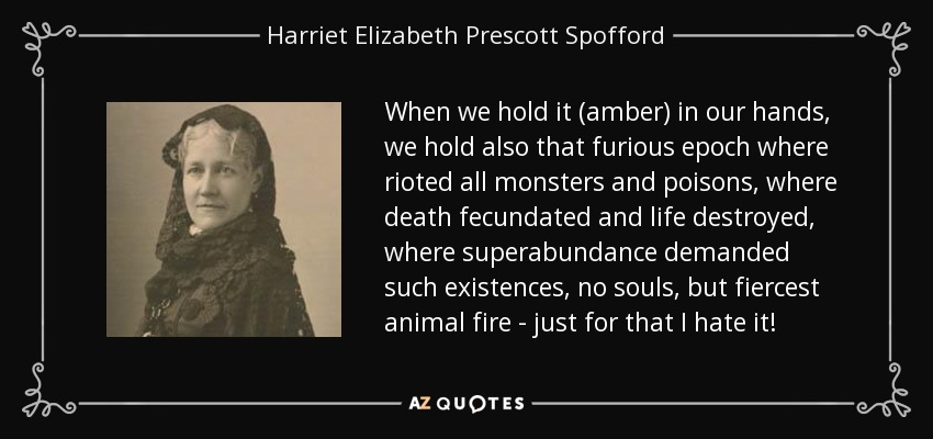 When we hold it (amber) in our hands, we hold also that furious epoch where rioted all monsters and poisons, where death fecundated and life destroyed, where superabundance demanded such existences, no souls, but fiercest animal fire - just for that I hate it! - Harriet Elizabeth Prescott Spofford