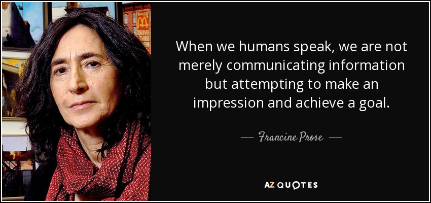 When we humans speak, we are not merely communicating information but attempting to make an impression and achieve a goal. - Francine Prose
