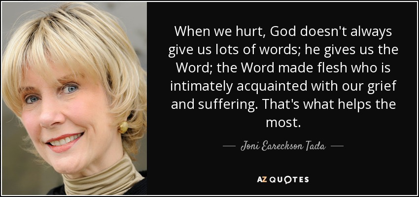 When we hurt, God doesn't always give us lots of words; he gives us the Word; the Word made flesh who is intimately acquainted with our grief and suffering. That's what helps the most. - Joni Eareckson Tada
