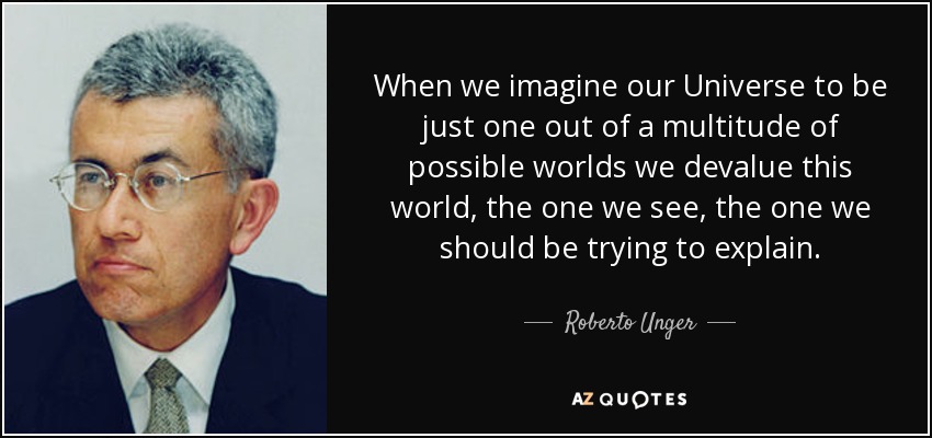 When we imagine our Universe to be just one out of a multitude of possible worlds we devalue this world, the one we see, the one we should be trying to explain. - Roberto Unger