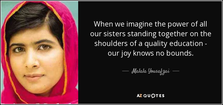 When we imagine the power of all our sisters standing together on the shoulders of a quality education - our joy knows no bounds. - Malala Yousafzai
