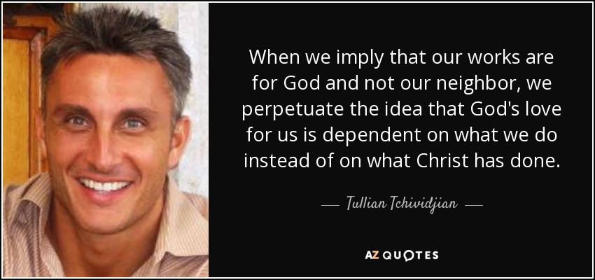 When we imply that our works are for God and not our neighbor, we perpetuate the idea that God's love for us is dependent on what we do instead of on what Christ has done. - Tullian Tchividjian