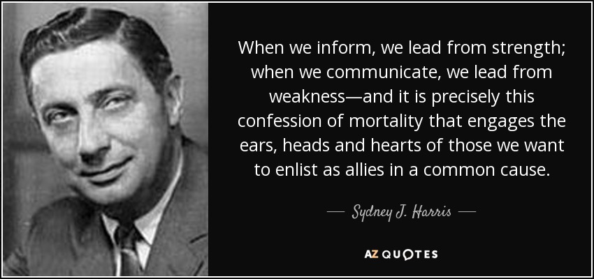 When we inform, we lead from strength; when we communicate, we lead from weakness—and it is precisely this confession of mortality that engages the ears, heads and hearts of those we want to enlist as allies in a common cause. - Sydney J. Harris