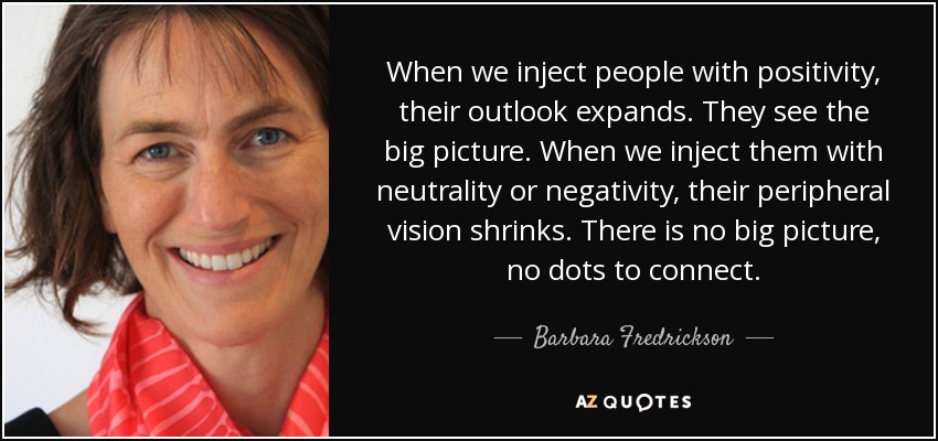 When we inject people with positivity, their outlook expands. They see the big picture. When we inject them with neutrality or negativity, their peripheral vision shrinks. There is no big picture, no dots to connect. - Barbara Fredrickson