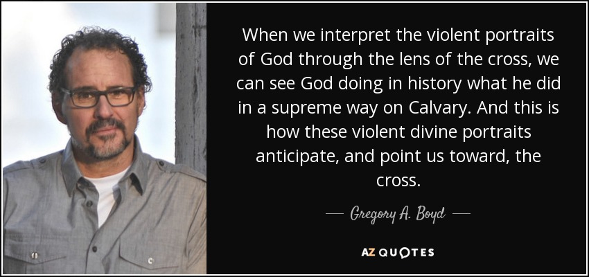 When we interpret the violent portraits of God through the lens of the cross, we can see God doing in history what he did in a supreme way on Calvary. And this is how these violent divine portraits anticipate, and point us toward, the cross. - Gregory A. Boyd