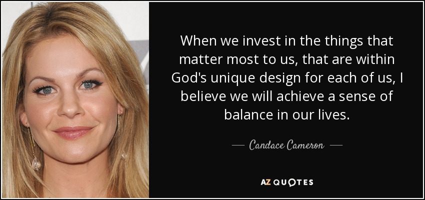 When we invest in the things that matter most to us, that are within God's unique design for each of us, I believe we will achieve a sense of balance in our lives. - Candace Cameron