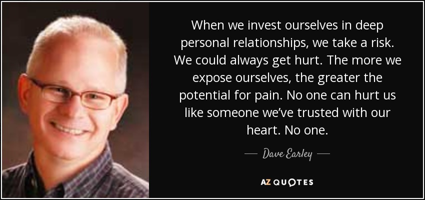 When we invest ourselves in deep personal relationships, we take a risk. We could always get hurt. The more we expose ourselves, the greater the potential for pain. No one can hurt us like someone we’ve trusted with our heart. No one. - Dave Earley