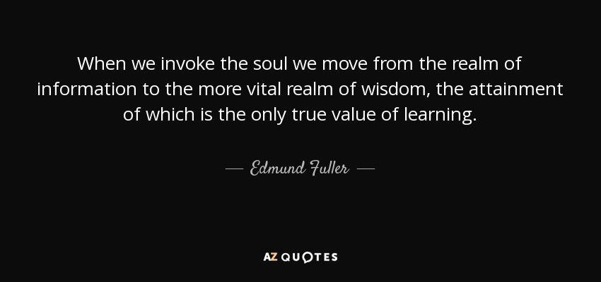When we invoke the soul we move from the realm of information to the more vital realm of wisdom, the attainment of which is the only true value of learning. - Edmund Fuller