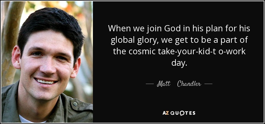 When we join God in his plan for his global glory, we get to be a part of the cosmic take-your-kid-t o-work day. - Matt    Chandler