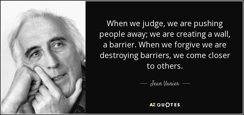 When we judge, we are pushing people away; we are creating a wall, a barrier. When we forgive we are destroying barriers, we come closer to others. - Jean Vanier