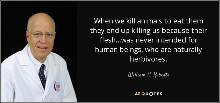 When we kill animals to eat them they end up killing us because their flesh...was never intended for human beings, who are naturally herbivores. - William C. Roberts