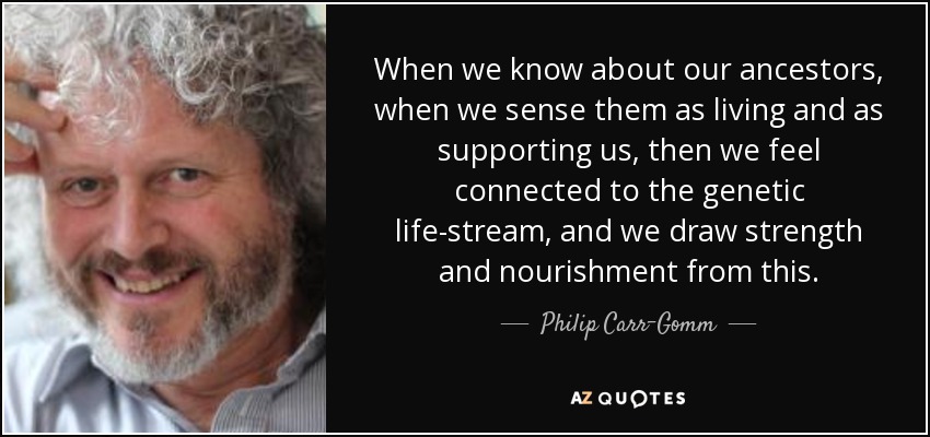 When we know about our ancestors, when we sense them as living and as supporting us, then we feel connected to the genetic life-stream, and we draw strength and nourishment from this. - Philip Carr-Gomm
