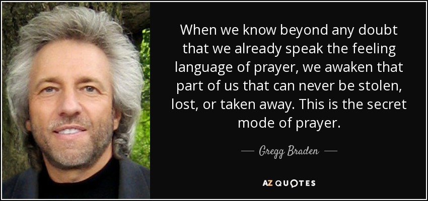 When we know beyond any doubt that we already speak the feeling language of prayer, we awaken that part of us that can never be stolen, lost, or taken away. This is the secret mode of prayer. - Gregg Braden