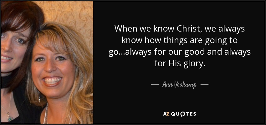 When we know Christ, we always know how things are going to go...always for our good and always for His glory. - Ann Voskamp