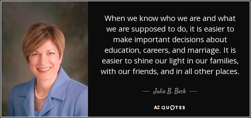 When we know who we are and what we are supposed to do, it is easier to make important decisions about education, careers, and marriage. It is easier to shine our light in our families, with our friends, and in all other places. - Julie B. Beck