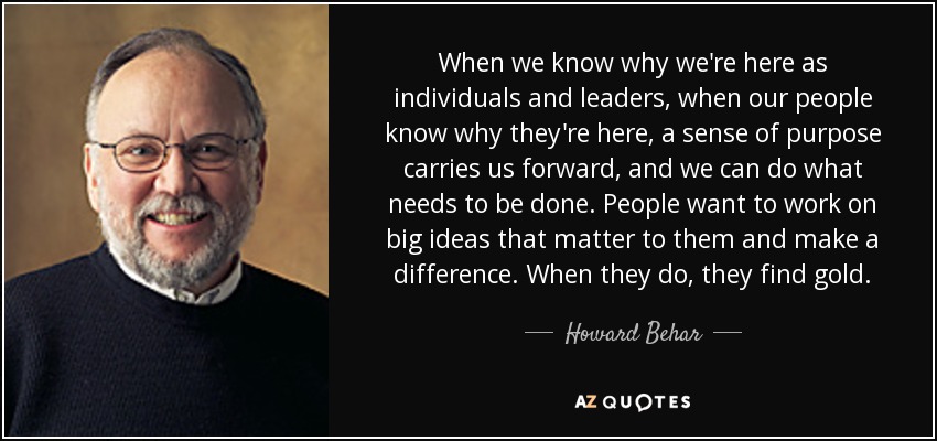 When we know why we're here as individuals and leaders, when our people know why they're here, a sense of purpose carries us forward, and we can do what needs to be done. People want to work on big ideas that matter to them and make a difference. When they do, they find gold. - Howard Behar