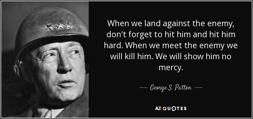 When we land against the enemy, don't forget to hit him and hit him hard. When we meet the enemy we will kill him. We will show him no mercy. - George S. Patton