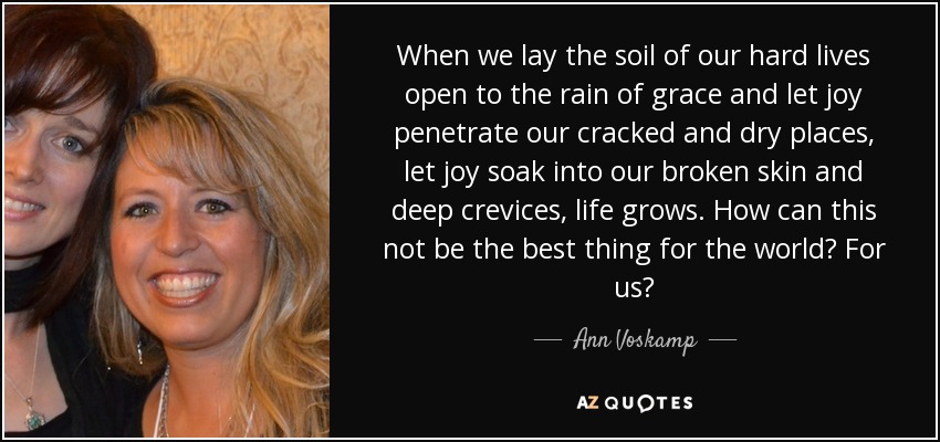 When we lay the soil of our hard lives open to the rain of grace and let joy penetrate our cracked and dry places, let joy soak into our broken skin and deep crevices, life grows. How can this not be the best thing for the world? For us? - Ann Voskamp