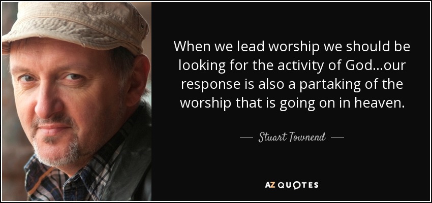 When we lead worship we should be looking for the activity of God...our response is also a partaking of the worship that is going on in heaven. - Stuart Townend