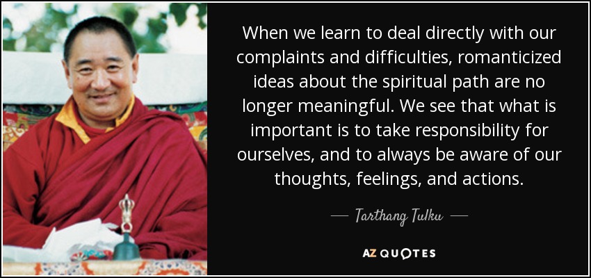 When we learn to deal directly with our complaints and difficulties, romanticized ideas about the spiritual path are no longer meaningful. We see that what is important is to take responsibility for ourselves, and to always be aware of our thoughts, feelings, and actions. - Tarthang Tulku