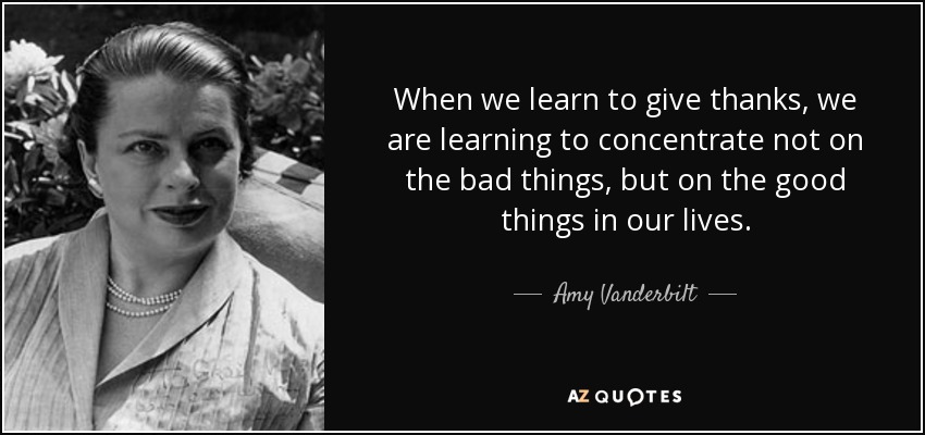 When we learn to give thanks, we are learning to concentrate not on the bad things, but on the good things in our lives. - Amy Vanderbilt